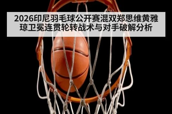 2026印尼羽毛球公开赛混双郑思维黄雅琼卫冕连贯轮转战术与对手破解分析